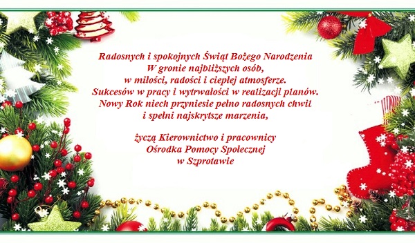 Radosnych i spokojnych Świąt Bożego Narodzenia W gronie najbliższych osób,  w miłości, radości i ciepłej atmosferze. Sukcesów w pracy i wytrwałości w realizacji planów. Nowy Rok niech przyniesie pełno radosnych chwil  i spełni najskrytsze marzenia,   życzą Kierownictwo i pracownicy  Ośrodka Pomocy Społecznej w Szprotawie   